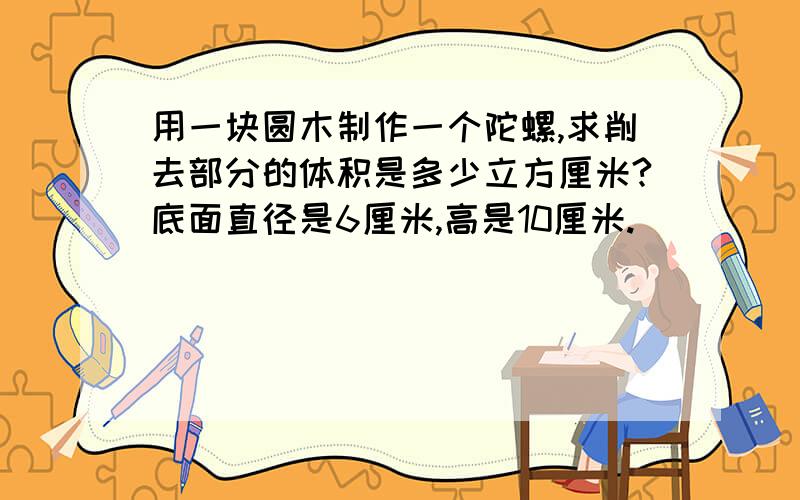 用一块圆木制作一个陀螺,求削去部分的体积是多少立方厘米?底面直径是6厘米,高是10厘米.