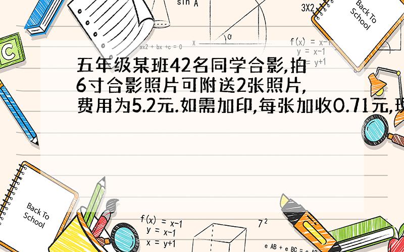 五年级某班42名同学合影,拍6寸合影照片可附送2张照片,费用为5.2元.如需加印,每张加收0.71元,现在每人各得一张照