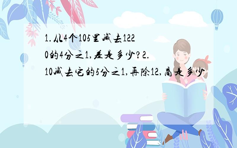 1.从4个105里减去1220的4分之1,差是多少?2.10减去它的5分之1,再除12,商是多少