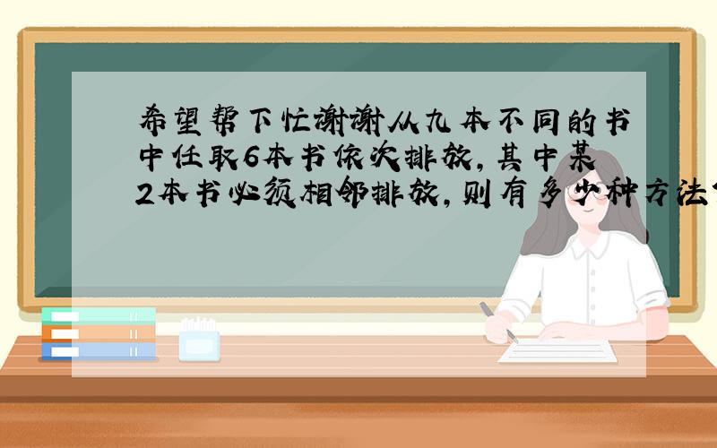 希望帮下忙谢谢从九本不同的书中任取6本书依次排放,其中某2本书必须相邻排放,则有多少种方法?我的算法是9C6乘以5A5乘