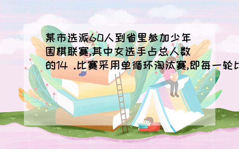 某市选派60人到省里参加少年围棋联赛,其中女选手占总人数的14 .比赛采用单循环淘汰赛,即每一轮比赛中,赢者进入下一轮,