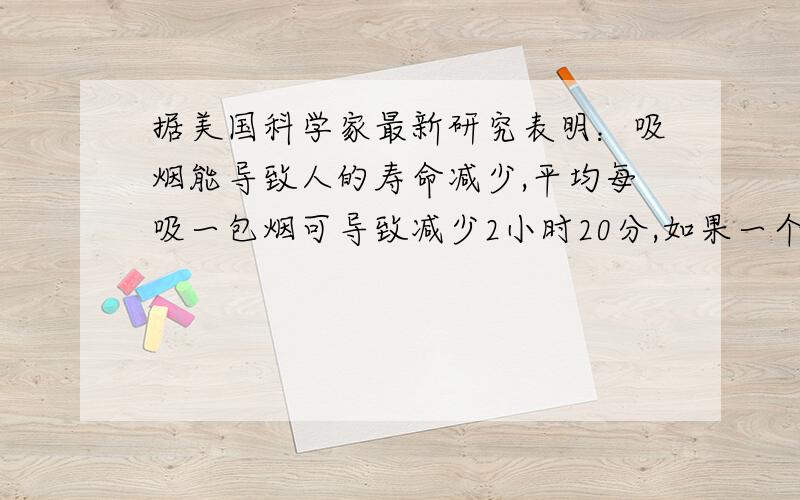 据美国科学家最新研究表明：吸烟能导致人的寿命减少,平均每吸一包烟可导致减少2小时20分,如果一个人从25