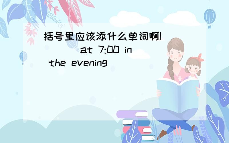 括号里应该添什么单词啊I( )( )at 7:00 in the evening