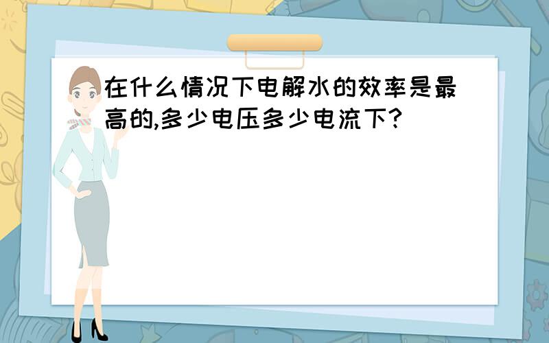 在什么情况下电解水的效率是最高的,多少电压多少电流下?