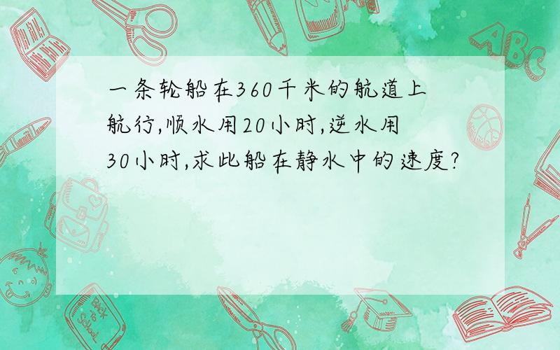 一条轮船在360千米的航道上航行,顺水用20小时,逆水用30小时,求此船在静水中的速度?