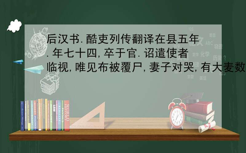 后汉书.酷吏列传翻译在县五年.年七十四,卒于官.诏遣使者临视,唯见布被覆尸,妻子对哭,有大麦数斛、敝车一乘.帝伤之,曰：