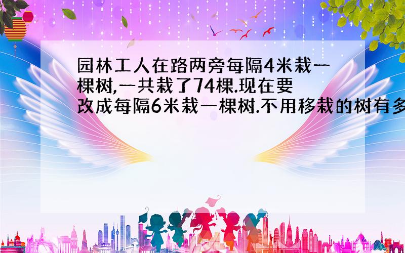 园林工人在路两旁每隔4米栽一棵树,一共栽了74棵.现在要改成每隔6米栽一棵树.不用移栽的树有多少棵?