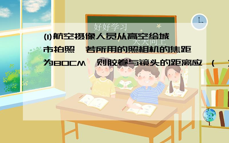 (1)航空摄像人员从高空给城市拍照,若所用的照相机的焦距为80CM,则胶卷与镜头的距离应 （ ）（填“大于”或“小于”）