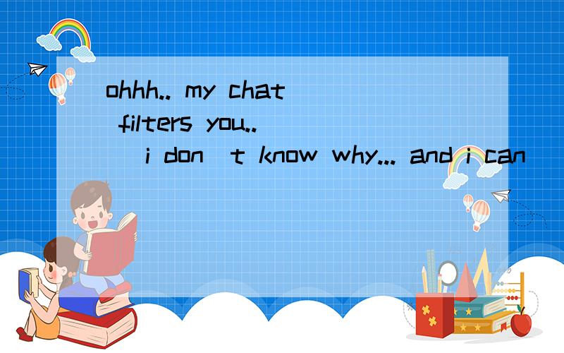 ohhh.. my chat filters you..( i don`t know why... and i can`