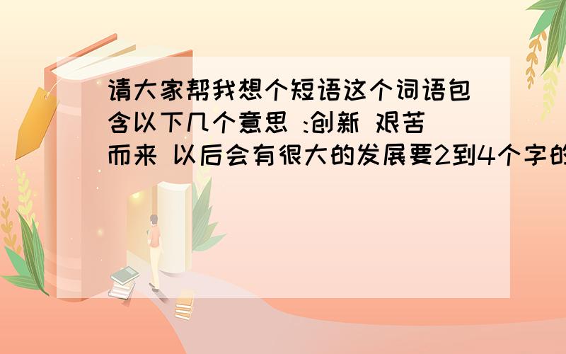 请大家帮我想个短语这个词语包含以下几个意思 :创新 艰苦而来 以后会有很大的发展要2到4个字的短语,最好是那种容易记的，