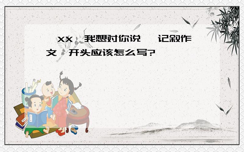 《XX,我想对你说》 记叙作文,开头应该怎么写?