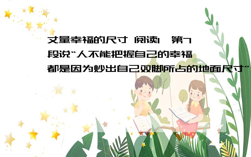 丈量幸福的尺寸 阅读1、第7段说“人不能把握自己的幸福,都是因为炒出自己双脚所占的地面尺寸”,对这句话你怎么理解?2、从