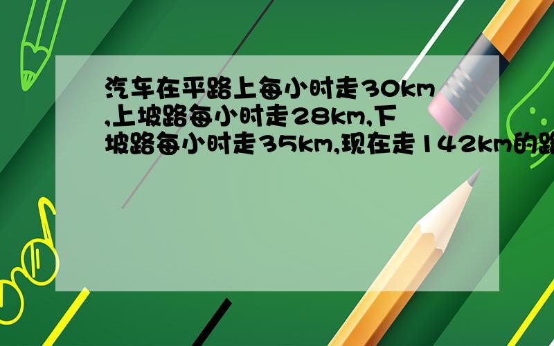 汽车在平路上每小时走30km,上坡路每小时走28km,下坡路每小时走35km,现在走142km的路,去时用了4.5小时,