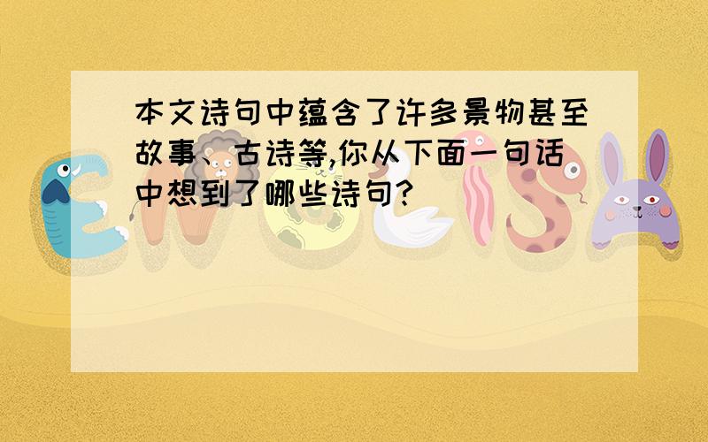 本文诗句中蕴含了许多景物甚至故事、古诗等,你从下面一句话中想到了哪些诗句?