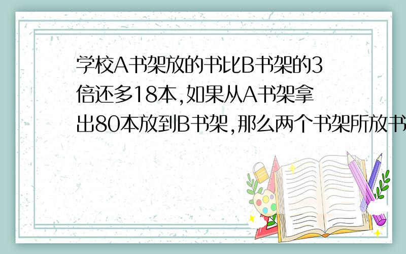 学校A书架放的书比B书架的3倍还多18本,如果从A书架拿出80本放到B书架,那么两个书架所放书的本数相等,