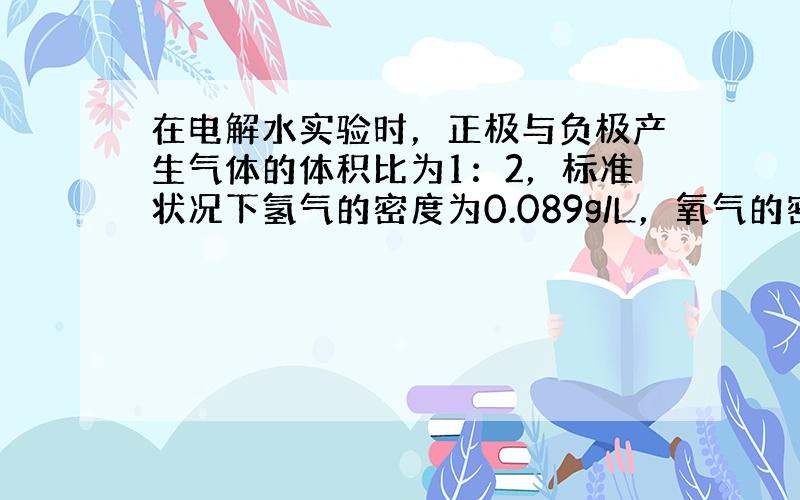 在电解水实验时，正极与负极产生气体的体积比为1：2，标准状况下氢气的密度为0.089g/L，氧气的密度是1.429g/L