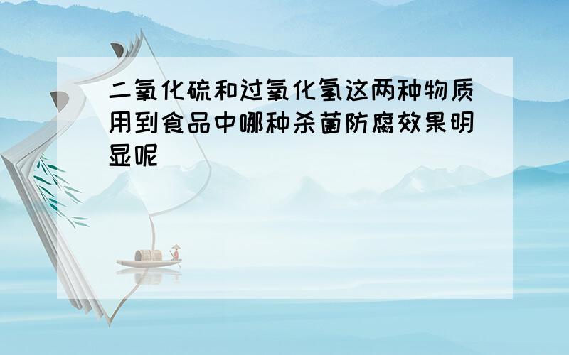 二氧化硫和过氧化氢这两种物质用到食品中哪种杀菌防腐效果明显呢