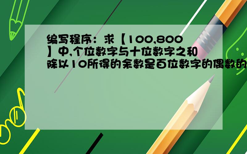 编写程序：求【100,800】中,个位数字与十位数字之和除以10所得的余数是百位数字的偶数的个数 谁能帮我解决一下,最好