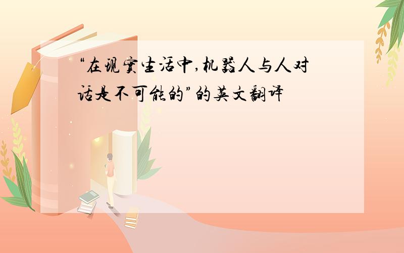 “在现实生活中,机器人与人对话是不可能的”的英文翻译