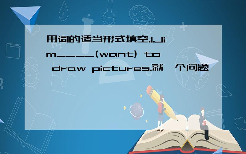 用词的适当形式填空.1.Jim____(want) to draw pictures.就一个问题,