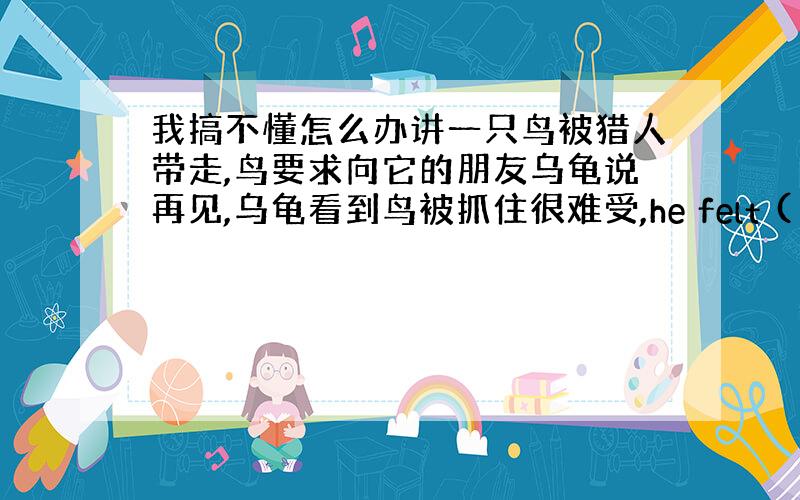 我搞不懂怎么办讲一只鸟被猎人带走,鸟要求向它的朋友乌龟说再见,乌龟看到鸟被抓住很难受,he felt ( )when h