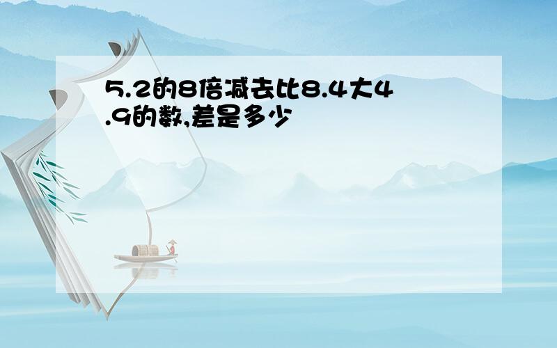 5.2的8倍减去比8.4大4.9的数,差是多少