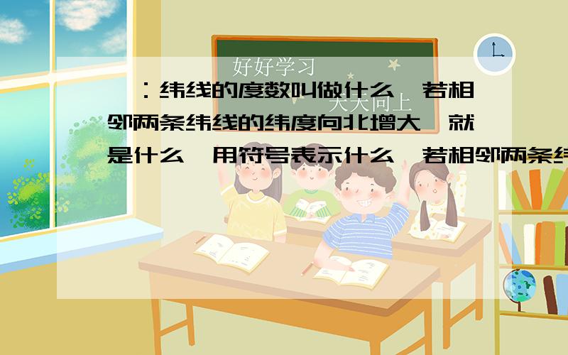 一：纬线的度数叫做什么,若相邻两条纬线的纬度向北增大,就是什么,用符号表示什么,若相邻两条纬线的