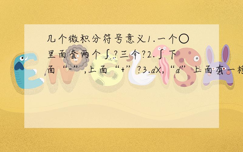 几个微积分符号意义1.一个○里面套两个∫?三个?2.∫下面“-”,上面“+”?3.dX,“d”上面有一横表示与过程有关,