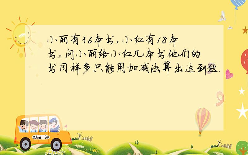 小丽有36本书,小红有18本书,问小丽给小红几本书他们的书同样多只能用加减法算出这到题.