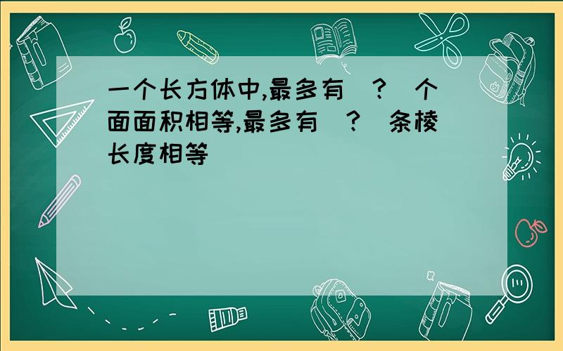 一个长方体中,最多有（?）个面面积相等,最多有（?）条棱长度相等