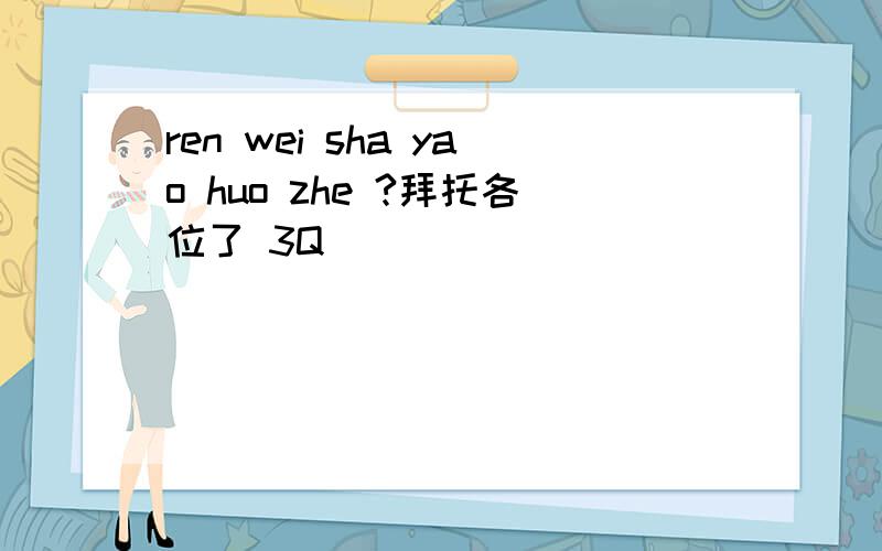 ren wei sha yao huo zhe ?拜托各位了 3Q