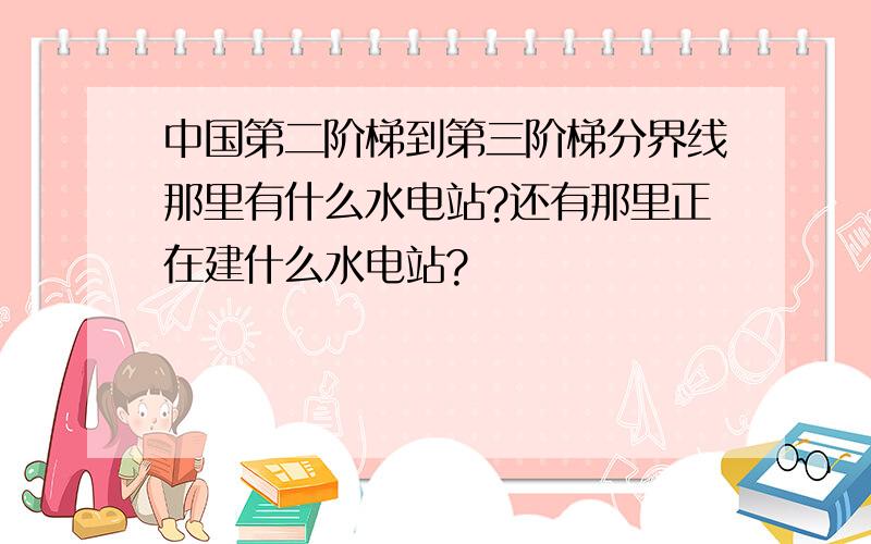 中国第二阶梯到第三阶梯分界线那里有什么水电站?还有那里正在建什么水电站?