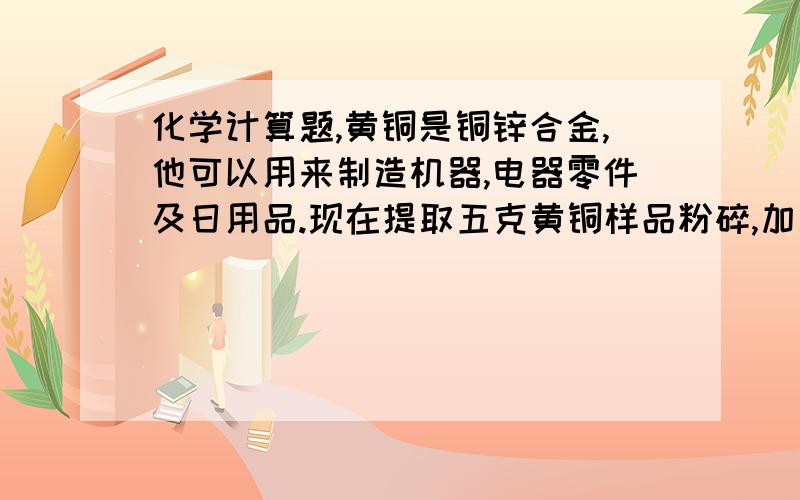 化学计算题,黄铜是铜锌合金,他可以用来制造机器,电器零件及日用品.现在提取五克黄铜样品粉碎,加入到五十克的稀硫酸中恰好完