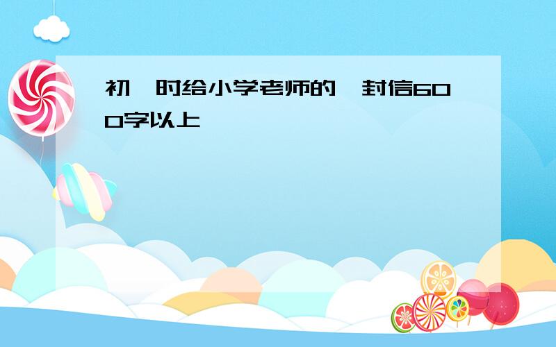 初一时给小学老师的一封信600字以上,