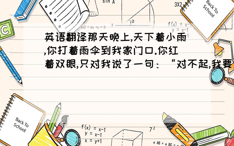 英语翻译那天晚上,天下着小雨,你打着雨伞到我家门口.你红着双眼,只对我说了一句：“对不起,我要走了,可能以后再也不能再见