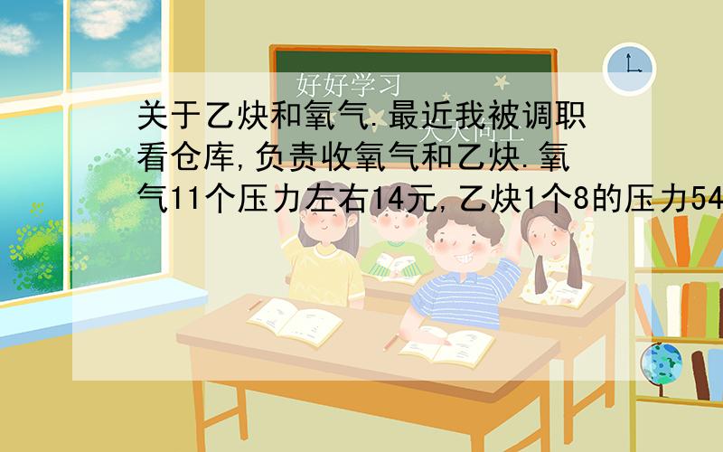 关于乙炔和氧气.最近我被调职看仓库,负责收氧气和乙炔.氧气11个压力左右14元,乙炔1个8的压力54元,气割的时候氧气乙