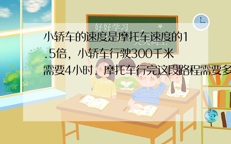 小轿车的速度是摩托车速度的1.5倍，小轿车行驶300千米需要4小时．摩托车行完这段路程需要多少小时？