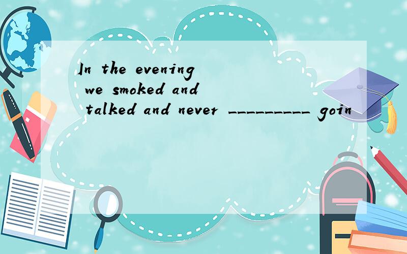 In the evening we smoked and talked and never _________ goin