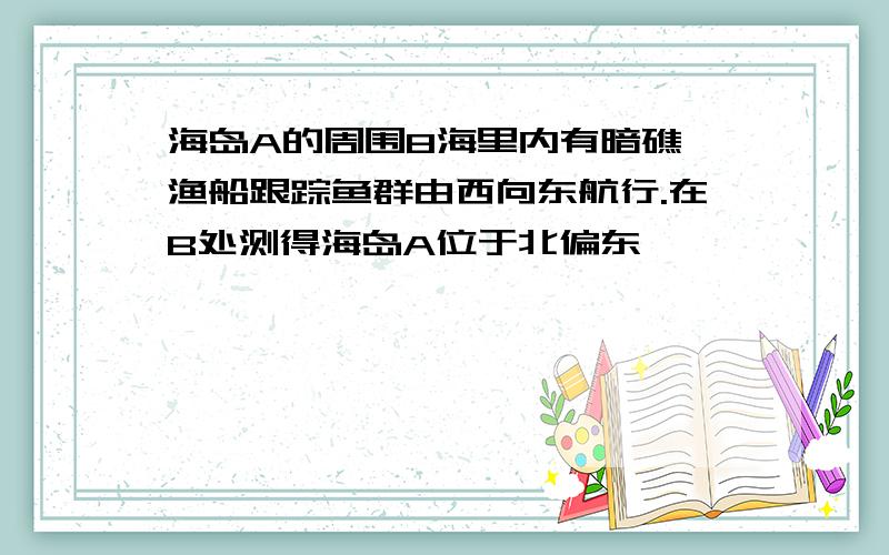 海岛A的周围8海里内有暗礁,渔船跟踪鱼群由西向东航行.在B处测得海岛A位于北偏东