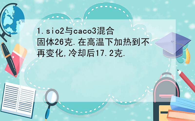 1.sio2与caco3混合固体26克.在高温下加热到不再变化,冷却后17.2克.