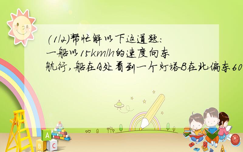 (1/2)帮忙解以下这道题:一船以15km/h的速度向东航行,船在A处看到一个灯塔B在北偏东60度,行驶4h后,船...