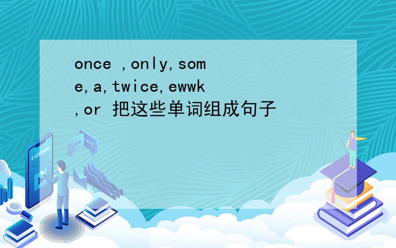 once ,only,some,a,twice,ewwk,or 把这些单词组成句子