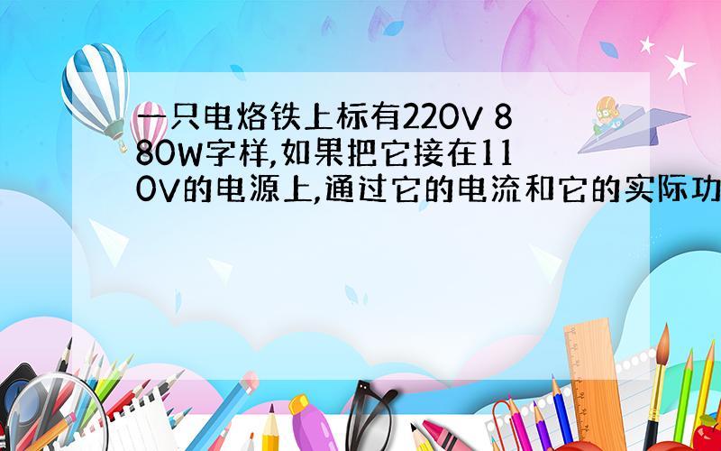 一只电烙铁上标有220V 880W字样,如果把它接在110V的电源上,通过它的电流和它的实际功率分别是多少?