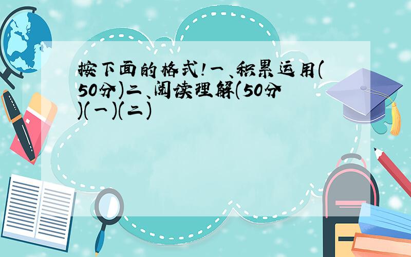 按下面的格式!一、积累运用(50分)二、阅读理解(50分)(一)(二)