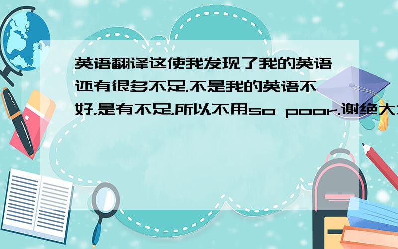 英语翻译这使我发现了我的英语还有很多不足.不是我的英语不好，是有不足，所以不用so poor.谢绝大本以下水平的好心人。