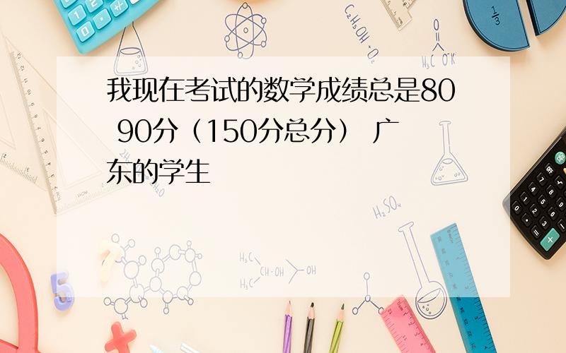 我现在考试的数学成绩总是80 90分（150分总分） 广东的学生