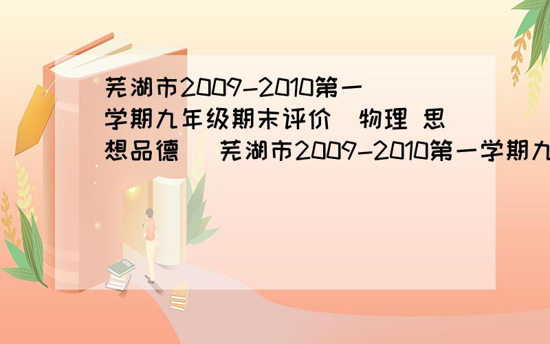 芜湖市2009-2010第一学期九年级期末评价（物理 思想品德 ）芜湖市2009-2010第一学期九年级期末评价（化学