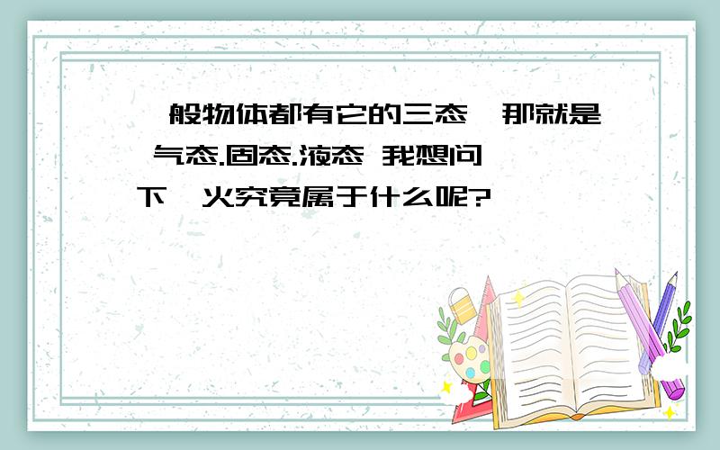 一般物体都有它的三态,那就是 气态.固态.液态 我想问一下,火究竟属于什么呢?