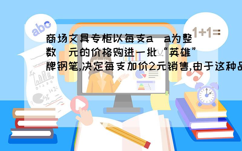 商场文具专柜以每支a（a为整数）元的价格购进一批“英雄”牌钢笔,决定每支加价2元销售,由于这种品牌的钢笔价格优、质量好、