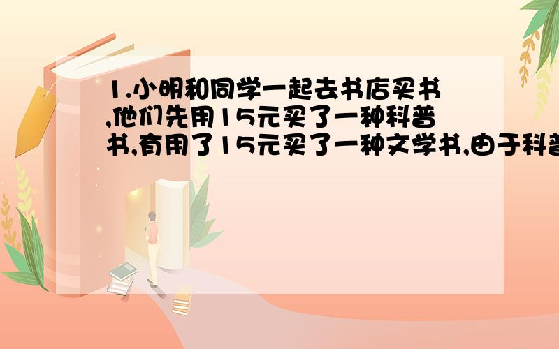 1.小明和同学一起去书店买书,他们先用15元买了一种科普书,有用了15元买了一种文学书,由于科普书的价格比文学书的价格高